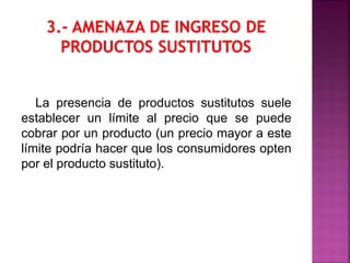 La presencia de productos sustitutos suele
establecer un límite al precio que se puede
cobrar por un producto (un precio mayor a este
límite podría hacer que los consumidores opten
por el producto sustituto).
 