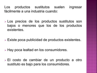 Los productos sustitutos suelen ingresar
fácilmente a una industria cuando:
 Los precios de los productos sustitutos son
bajos o menores que los de los productos
existentes.
 Existe poca publicidad de productos existentes.
 Hay poca lealtad en los consumidores.
 El costo de cambiar de un producto a otro
sustituto es bajo para los consumidores.
 