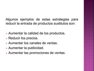 Algunos ejemplos de estas estrategias para
reducir la entrada de productos sustitutos son:
 Aumentar la calidad de los productos.
 Reducir los precios.
 Aumentar los canales de ventas.
 Aumentar la publicidad.
 Aumentar las promociones de ventas.
 