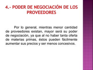 Por lo general, mientras menor cantidad
de proveedores existan, mayor será su poder
de negociación, ya que al no haber tanta oferta
de materias primas, éstos pueden fácilmente
aumentar sus precios y ser menos concesivos.
 