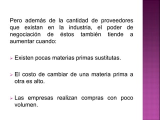 Pero además de la cantidad de proveedores
que existan en la industria, el poder de
negociación de éstos también tiende a
aumentar cuando:
 Existen pocas materias primas sustitutas.
 El costo de cambiar de una materia prima a
otra es alto.
 Las empresas realizan compras con poco
volumen.
 