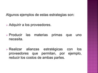 Algunos ejemplos de estas estrategias son:
 Adquirir a los proveedores.
 Producir las materias primas que uno
necesita.
 Realizar alianzas estratégicas con los
proveedores que permitan, por ejemplo,
reducir los costos de ambas partes.
 