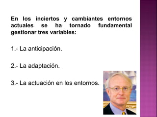En los inciertos y cambiantes entornos
actuales se ha tornado fundamental
gestionar tres variables:
1.- La anticipación.
2.- La adaptación.
3.- La actuación en los entornos.
 