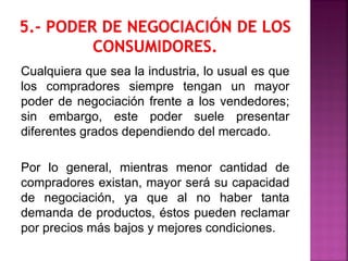 Cualquiera que sea la industria, lo usual es que
los compradores siempre tengan un mayor
poder de negociación frente a los vendedores;
sin embargo, este poder suele presentar
diferentes grados dependiendo del mercado.
Por lo general, mientras menor cantidad de
compradores existan, mayor será su capacidad
de negociación, ya que al no haber tanta
demanda de productos, éstos pueden reclamar
por precios más bajos y mejores condiciones.
 