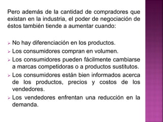 Pero además de la cantidad de compradores que
existan en la industria, el poder de negociación de
éstos también tiende a aumentar cuando:
 No hay diferenciación en los productos.
 Los consumidores compran en volumen.
 Los consumidores pueden fácilmente cambiarse
a marcas competidoras o a productos sustitutos.
 Los consumidores están bien informados acerca
de los productos, precios y costos de los
vendedores.
 Los vendedores enfrentan una reducción en la
demanda.
 
