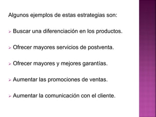 Algunos ejemplos de estas estrategias son:
 Buscar una diferenciación en los productos.
 Ofrecer mayores servicios de postventa.
 Ofrecer mayores y mejores garantías.
 Aumentar las promociones de ventas.
 Aumentar la comunicación con el cliente.
 