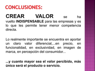 CREAR VALOR se ha
vuelto INDISPENSABLE para las empresas y es
lo que les permite tener menor competencia
directa.
Lo realmente importante se encuentra en aportar
un claro valor diferencial,...en precio, en
funcionalidad, en exclusividad, en imagen de
marca, en percepción del consumidor...
...y cuanto mayor sea el valor percibido, más
único será el producto o servicio.
 