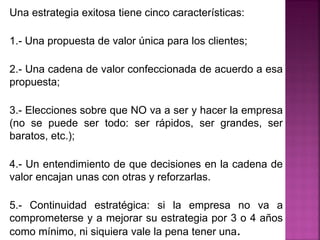 Una estrategia exitosa tiene cinco características:
1.- Una propuesta de valor única para los clientes;
2.- Una cadena de valor confeccionada de acuerdo a esa
propuesta;
3.- Elecciones sobre que NO va a ser y hacer la empresa
(no se puede ser todo: ser rápidos, ser grandes, ser
baratos, etc.);
4.- Un entendimiento de que decisiones en la cadena de
valor encajan unas con otras y reforzarlas.
5.- Continuidad estratégica: si la empresa no va a
comprometerse y a mejorar su estrategia por 3 o 4 años
como mínimo, ni siquiera vale la pena tener una.
 