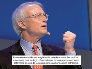 Posteriormente a la estrategia habrá que determinar las tácticas
o acciones para su logro. Concentrarse en una o pocas acciones
solamente es uno de los errores más comunes de la estrategia.
 