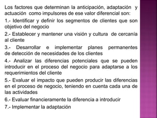Los factores que determinan la anticipación, adaptación y
actuación como impulsores de ese valor diferencial son:
1.- Identificar y definir los segmentos de clientes que son
objetivo del negocio
2.- Establecer y mantener una visión y cultura de cercanía
al cliente
3.- Desarrollar e implementar planes permanentes
de detección de necesidades de los clientes
4.- Analizar las diferencias potenciales que se pueden
introducir en el proceso del negocio para adaptarse a los
requerimientos del cliente
5.- Evaluar el impacto que pueden producir las diferencias
en el proceso de negocio, teniendo en cuenta cada una de
las actividades
6.- Evaluar financieramente la diferencia a introducir
7.- Implementar la adaptación
 