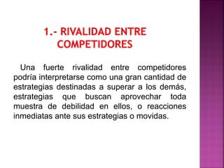 Una fuerte rivalidad entre competidores
podría interpretarse como una gran cantidad de
estrategias destinadas a superar a los demás,
estrategias que buscan aprovechar toda
muestra de debilidad en ellos, o reacciones
inmediatas ante sus estrategias o movidas.
 