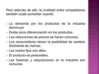 Pero además de ello, la rivalidad entre competidores
también suele aumentar cuando:
 La demanda por los productos de la industria
disminuye.
 Existe poca diferenciación en los productos.
 Las reducciones de precios se hacen comunes.
 Los consumidores tienen la posibilidad de cambiar
fácilmente de marcas.
 Los costos fijos son altos.
 El producto es perecedero.
 Las fusiones y adquisiciones en la industria son
comunes.
 