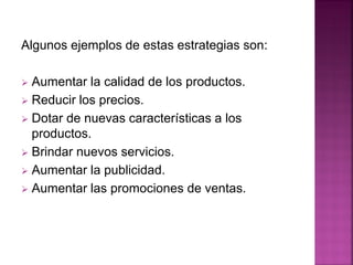 Algunos ejemplos de estas estrategias son:
 Aumentar la calidad de los productos.
 Reducir los precios.
 Dotar de nuevas características a los
productos.
 Brindar nuevos servicios.
 Aumentar la publicidad.
 Aumentar las promociones de ventas.
 