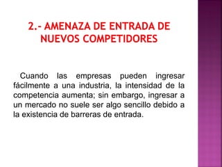 Cuando las empresas pueden ingresar
fácilmente a una industria, la intensidad de la
competencia aumenta; sin embargo, ingresar a
un mercado no suele ser algo sencillo debido a
la existencia de barreras de entrada.
 