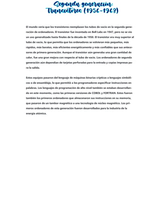 El mundo vería que los transistores reemplazan los tubos de vacío en la segunda gene-
ración de ordenadores. El transistor fue inventado en Bell Labs en 1947, pero no se vio
un uso generalizado hasta finales de la década de 1950. El transistor era muy superior al
tubo de vacío, lo que permitía que los ordenadores se volvieran más pequeños, más
rápidos, más baratos, más eficientes energéticamente y más confiables que sus antece-
sores de primera generación. Aunque el transistor aún generaba una gran cantidad de
calor, fue una gran mejora con respecto al tubo de vacío. Los ordenadores de segunda
generación aún dependían de tarjetas perforadas para la entrada y copias impresas pa-
ra la salida.
Estos equipos pasaron del lenguaje de máquinas binarias crípticas a lenguajes simbóli-
cos o de ensamblaje, lo que permitió a los programadores especificar instrucciones en
palabras. Los lenguajes de programación de alto nivel también se estaban desarrollan-
do en este momento, como las primeras versiones de COBOL y FORTRAN. Estos fueron
también los primeros ordenadores que almacenaron sus instrucciones en su memoria,
que pasaron de un tambor magnético a una tecnología de núcleo magnético. Los pri-
meros ordenadores de esta generación fueron desarrollados para la industria de la
energía atómica.
 
