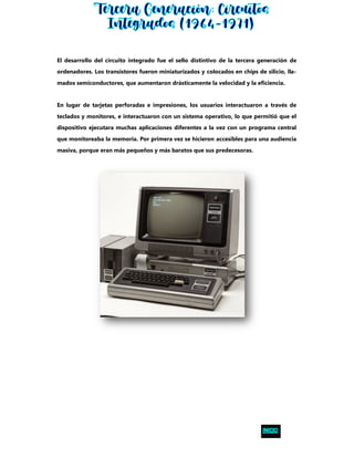 El desarrollo del circuito integrado fue el sello distintivo de la tercera generación de
ordenadores. Los transistores fueron miniaturizados y colocados en chips de silicio, lla-
mados semiconductores, que aumentaron drásticamente la velocidad y la eficiencia.
En lugar de tarjetas perforadas e impresiones, los usuarios interactuaron a través de
teclados y monitores, e interactuaron con un sistema operativo, lo que permitió que el
dispositivo ejecutara muchas aplicaciones diferentes a la vez con un programa central
que monitoreaba la memoria. Por primera vez se hicieron accesibles para una audiencia
masiva, porque eran más pequeños y más baratos que sus predecesoras.
 