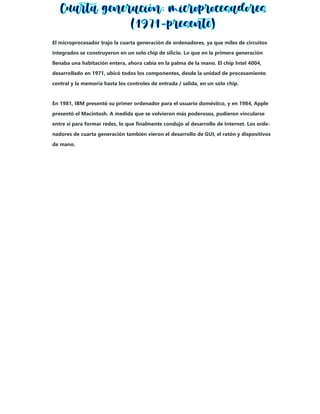El microprocesador trajo la cuarta generación de ordenadores, ya que miles de circuitos
integrados se construyeron en un solo chip de silicio. Lo que en la primera generación
llenaba una habitación entera, ahora cabía en la palma de la mano. El chip Intel 4004,
desarrollado en 1971, ubicó todos los componentes, desde la unidad de procesamiento
central y la memoria hasta los controles de entrada / salida, en un solo chip.
En 1981, IBM presentó su primer ordenador para el usuario doméstico, y en 1984, Apple
presentó el Macintosh. A medida que se volvieron más poderosos, pudieron vincularse
entre sí para formar redes, lo que finalmente condujo al desarrollo de Internet. Los orde-
nadores de cuarta generación también vieron el desarrollo de GUI, el ratón y dispositivos
de mano.
 