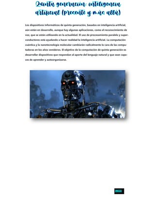 Los dispositivos informáticos de quinta generación, basados en inteligencia artificial,
aún están en desarrollo, aunque hay algunas aplicaciones, como el reconocimiento de
voz, que se están utilizando en la actualidad. El uso de procesamiento paralelo y super-
conductores está ayudando a hacer realidad la inteligencia artificial. La computación
cuántica y la nanotecnología molecular cambiarán radicalmente la cara de las compu-
tadoras en los años venideros. El objetivo de la computación de quinta generación es
desarrollar dispositivos que respondan al aporte del lenguaje natural y que sean capa-
ces de aprender y autoorganizarse.
 