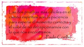 Las dos pruebas más difíciles en el
camino espiritual son: la paciencia
para esperar el momento correcto y
el valor de no decepcionarnos con
lo que nos encontremos.
-Paulo Coelho
 