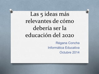 Las 5 ideas más 
relevantes de cómo 
debería ser la 
educación del 2020 
Régana Concha 
Informática Educativa 
Octubre 2014 
 