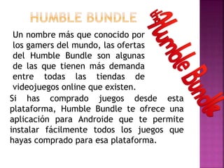 Si has comprado juegos desde esta
plataforma, Humble Bundle te ofrece una
aplicación para Androide que te permite
instalar fácilmente todos los juegos que
hayas comprado para esa plataforma.
Un nombre más que conocido por
los gamers del mundo, las ofertas
del Humble Bundle son algunas
de las que tienen más demanda
entre todas las tiendas de
videojuegos online que existen.
 