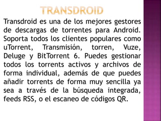Transdroid es una de los mejores gestores
de descargas de torrentes para Android.
Soporta todos los clientes populares como
uTorrent, Transmisión, torren, Vuze,
Deluge y BitTorrent 6. Puedes gestionar
todos los torrents activos y archivos de
forma individual, además de que puedes
añadir torrents de forma muy sencilla ya
sea a través de la búsqueda integrada,
feeds RSS, o el escaneo de códigos QR.
 