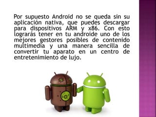 Por supuesto Android no se queda sin su
aplicación nativa, que puedes descargar
para dispositivos ARM y x86. Con esto
lograrás tener en tu androide uno de los
mejores gestores posibles de contenido
multimedia y una manera sencilla de
convertir tu aparato en un centro de
entretenimiento de lujo.
 