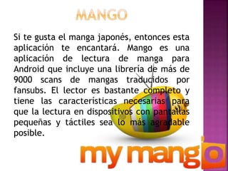 Si te gusta el manga japonés, entonces esta
aplicación te encantará. Mango es una
aplicación de lectura de manga para
Android que incluye una librería de más de
9000 scans de mangas traducidos por
fansubs. El lector es bastante completo y
tiene las características necesarias para
que la lectura en dispositivos con pantallas
pequeñas y táctiles sea lo más agradable
posible.
 