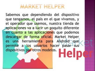 Sabemos que dependiendo del dispositivo
que tengamos, el país en el que vivamos, y
el operador que usemos, nuestra tienda de
aplicaciones va a lucir un poquito diferente
en cuanto a las aplicaciones que podemos
descargar de forma oficial. Market Helper
es una herramienta para Android que
permite a los usuarios hacer pasar sus
dispositivos por otros modelos.
 