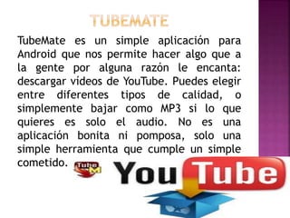 TubeMate es un simple aplicación para
Android que nos permite hacer algo que a
la gente por alguna razón le encanta:
descargar vídeos de YouTube. Puedes elegir
entre diferentes tipos de calidad, o
simplemente bajar como MP3 si lo que
quieres es solo el audio. No es una
aplicación bonita ni pomposa, solo una
simple herramienta que cumple un simple
cometido.
 