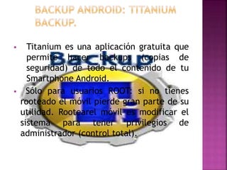  Titanium es una aplicación gratuita que
permite hacer backups (copias de
seguridad) de todo el contenido de tu
Smartphone Android.
 Sólo para usuarios ROOT: si no tienes
rooteado el móvil pierde gran parte de su
utilidad. Rootearel móvil es modificar el
sistema para tener privilegios de
administrador (control total).
 