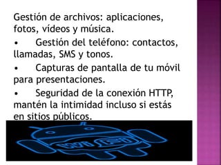 Gestión de archivos: aplicaciones,
fotos, vídeos y música.
• Gestión del teléfono: contactos,
llamadas, SMS y tonos.
• Capturas de pantalla de tu móvil
para presentaciones.
• Seguridad de la conexión HTTP,
mantén la intimidad incluso si estás
en sitios públicos.
 