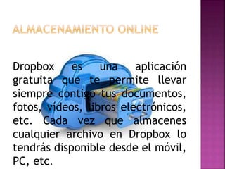 Dropbox es una aplicación
gratuita que te permite llevar
siempre contigo tus documentos,
fotos, vídeos, libros electrónicos,
etc. Cada vez que almacenes
cualquier archivo en Dropbox lo
tendrás disponible desde el móvil,
PC, etc.
 