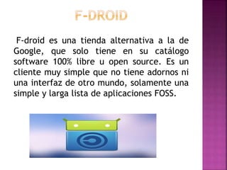 F-droid es una tienda alternativa a la de
Google, que solo tiene en su catálogo
software 100% libre u open source. Es un
cliente muy simple que no tiene adornos ni
una interfaz de otro mundo, solamente una
simple y larga lista de aplicaciones FOSS.
 