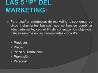 LAS 5 “P” DEL MARKETING:Para diseñar estrategias de marketing, disponemos de cinco instrumentos básicos, que se han de combinar adecuadamente, con el fin de conseguir los objetivos. Esto se resume en las denominadas cinco P’s:Producto.Precio.Plaza o Distribución.Promoción.Personal.