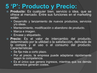 5 ‘P’: Producto y Precio:Producto: Es cualquier bien, servicio o idea, que se ofrece al mercado. Entre sus funciones en el marketing están:Desarrollo y lanzamiento de nuevos productos, servicios y/o ideas.Mantenimiento, modificación o abandono de producto.Marca e imagen.Envase y etiquetado.Precio: Es el valor de intercambio del producto, determinado por la utilidad o la satisfacción, derivada de la compra y el uso o el consumo del producto. Características:Se fija más a corto plazo. Por el precio, la empresa puede adaptarse rápidamente según la competencia.Es el único que genera ingresos, mientras que los demás elementos generan costes.