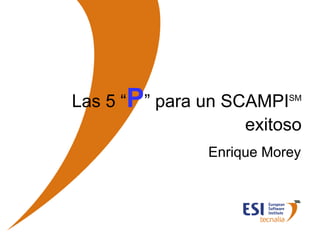 Las 5 “P” para un SCAMPI   SM


                                 exitoso
                             Enrique Morey




© ESI 2007   1
 