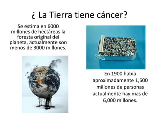 ¿ La Tierra tiene cáncer?
Se estima en 6000
millones de hectáreas la
foresta original del
planeta, actualmente son
menos de 3000 millones.
En 1900 había
aproximadamente 1,500
millones de personas
actualmente hay mas de
6,000 millones.