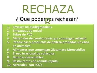 ¿ Que podemos rechazar?
RECHAZA
R1. Envases no biodegradables
2. Empaques de unicel
3. Tubos de PVC
4. Materiales de construcción que contengan asbesto
5. Medicinas y productos de belleza probados sin ética
en animales.
6. Alimentos que contengan Glutamato Monosódico
7. El uso irracional de vehículos
8. Baterías desechables
9. Restaurantes de comida rápida.
10. Aerosoles con FCS´s