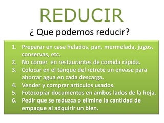 ¿ Que podemos reducir?
REDUCIR
1. Preparar en casa helados, pan, mermelada, jugos,
conservas, etc.
2. No comer en restaurantes de comida rápida.
3. Colocar en el tanque del retrete un envase para
ahorrar agua en cada descarga.
4. Vender y comprar artículos usados.
5. Fotocopiar documentos en ambos lados de la hoja.
6. Pedir que se reduzca o elimine la cantidad de
empaque al adquirir un bien.