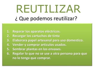 ¿ Que podemos reutilizar?
REUTILIZAR
1. Reparar los aparatos eléctricos.
2. Recargar los cartuchos de tinta
3. Elaborara papel artesanal para uso domestico.
4. Vender y comprar artículos usados.
5. Sembrar plantas en los envases.
6. Regalar lo que no se use a otra persona para que
no lo tenga que comprar.