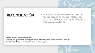 RECONCILIACIÓN
Efesios 2:8-9 - Reina-Valera 1960
8 Porque por gracia sois salvos por medio de la fe; y esto no de vosotros, pues es
don de Dios; 9 no por obras, para que nadie se gloríe.
 