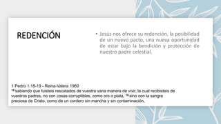 REDENCIÓN
1 Pedro 1:18-19 - Reina-Valera 1960
18 sabiendo que fuisteis rescatados de vuestra vana manera de vivir, la cual recibisteis de
vuestros padres, no con cosas corruptibles, como oro o plata, 19 sino con la sangre
preciosa de Cristo, como de un cordero sin mancha y sin contaminación,
 
