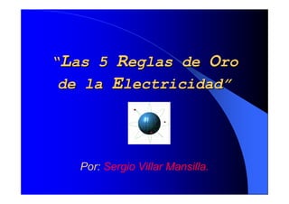 “Las 5 Reglas de Oro
 de la Electricidad”




   Por: Sergio Villar Mansilla.
 