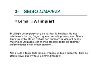 3-  SEISO  LIMPIEZA Lema:  ¡ A limpiar! El colegio posee personal para realizar la limpieza. No nos referimos a barrer, fregar… que no sería la primera vez. Sino a tener un ambiente de trabajo que aumente la vida útil de los materiales utilizados, con menos probabilidades de contraer enfermedades y con mejor aspecto. Nos ayuda a tener todo limpio, creando un buen ambiente, libre de stress visual que invita al alumno al trabajo. 