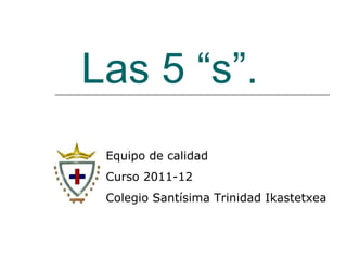 Las 5 “s”. Equipo de calidad Curso 2011-12 Colegio Santísima Trinidad Ikastetxea 