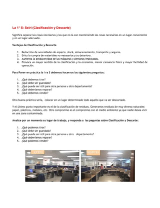 La 1° S: Seiri (Clasificación y Descarte)

Significa separar las cosas necesarias y las que no la son manteniendo las cosas necesarias en un lugar conveniente
y en un lugar adecuado.

Ventajas de Clasificación y Descarte

    1.   Reducción de necesidades de espacio, stock, almacenamiento, transporte y seguros.
    2.   Evita la compra de materiales no necesarios y su deterioro.
    3.   Aumenta la productividad de las máquinas y personas implicadas.
    4.   Provoca un mayor sentido de la clasificación y la economía, menor cansancio físico y mayor facilidad de
         operación.

Para Poner en práctica la 1ra S debemos hacernos las siguientes preguntas:

    1.   ¿Qué   debemos tirar?
    2.   ¿Qué   debe ser guardado?
    3.   ¿Qué   puede ser útil para otra persona u otro departamento?
    4.   ¿Qué   deberíamos reparar?
    5.   ¿Qué   debemos vender?

Otra buena práctica sería, colocar en un lugar determinado todo aquello que va ser descartado.

Y el último punto importante es el de la clasificación de residuos. Generamos residuos de muy diversa naturales:
papel, plásticos, metales, etc. Otro compromiso es el compromiso con el medio ambiente ya que nadie desea vivir
en una zona contaminada.

Analice por un momento su lugar de trabajo, y responda a las peguntas sobre Clasificación y Descarte:

    1.   ¿Qué   podemos tirar?
    2.   ¿Qué   debe ser guardado?
    3.   ¿Qué   puede ser útil para otra persona u otro departamento?
    4.   ¿Qué   deberíamos reparar?
    5.   ¿Qué   podemos vender?
 