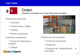 10 
Las 5 eses 
 Especificar ubicación. 
 Inventario. 
 Herramientas y utillaje. 
 Tarjetas. 
 Piezas rechazadas. 
 Identificar claramente. 
 Puntos de lubricación y 
engrase. 
 Utillajes. 
Tablero de Comunicación. 
 Control de producción. 
 Tendencia. 
 Proyectos de mantenimiento a 
corto plazo. 
S Orden 
¡Colocar lo necesario en un lugar fácilmente accesible! 2 
 