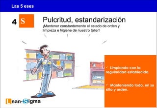 15 
Las 5 eses 
S Pulcritud, estandarización 
¡Mantener constantemente el estado de orden y 
limpieza e higiene de nuestro taller! 
 Limpiando con la 
regularidad establecida. 
 Manteniendo todo, en su 
sitio y orden. 
4 
 