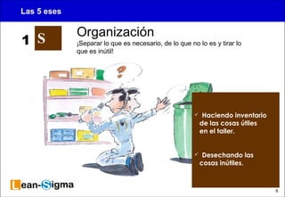 6 
 Haciendo inventario 
de las cosas útiles 
en el taller. 
 Desechando las 
cosas inútiles. 
Las 5 eses 
S Organización 
¡Separar lo que es necesario, de lo que no lo es y tirar lo 
que es inútil! 
1 
 